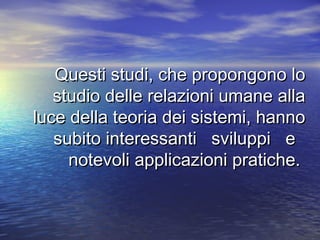 Questi studi, che propongono loQuesti studi, che propongono lo
studio delle relazioni umane allastudio delle relazioni umane alla
luce della teoria dei sistemi, hannoluce della teoria dei sistemi, hanno
subito interessanti sviluppi esubito interessanti sviluppi e
notevoli applicazioni pratiche.notevoli applicazioni pratiche.
 