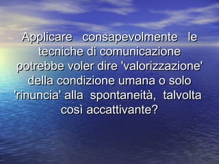 Applicare consapevolmente leApplicare consapevolmente le
tecniche di comunicazionetecniche di comunicazione
potrebbe voler dire 'valorizzazione'potrebbe voler dire 'valorizzazione'
della condizione umana o solodella condizione umana o solo
'rinuncia' alla spontaneità, talvolta'rinuncia' alla spontaneità, talvolta
così accattivante?così accattivante?
 
