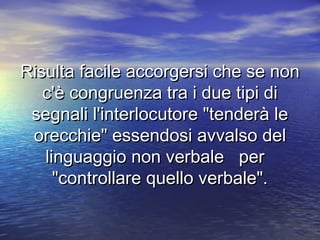 Risulta facile accorgersi che se nonRisulta facile accorgersi che se non
c'è congruenza tra i due tipi dic'è congruenza tra i due tipi di
segnali l'interlocutore "tenderà lesegnali l'interlocutore "tenderà le
orecchie" essendosi avvalso delorecchie" essendosi avvalso del
linguaggio non verbale perlinguaggio non verbale per
"controllare quello verbale"."controllare quello verbale".
 