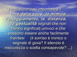 Acquistano così importanza ilAcquistano così importanza il
tono della voce, la mimica,tono della voce, la mimica,
l'atteggiamento, la distanza,l'atteggiamento, la distanza,
la gestualitàla gestualità segnalisegnali che nonche non
hanno significati univoci e chehanno significati univoci e che
possono essere anche facilmentepossono essere anche facilmente
fraintesi (il sorriso è ironico ofraintesi (il sorriso è ironico o
segnale di gioia? Il silenzio èsegnale di gioia? Il silenzio è
insicurezza o scelta consapevole? ...)insicurezza o scelta consapevole? ...)
 