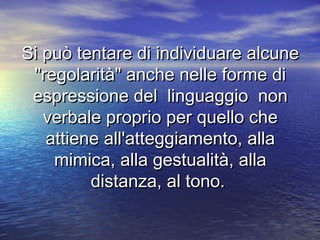 Si può tentare di individuare alcuneSi può tentare di individuare alcune
"regolarità" anche nelle forme di"regolarità" anche nelle forme di
espressione del linguaggio nonespressione del linguaggio non
verbale proprio per quello cheverbale proprio per quello che
attiene all'atteggiamento, allaattiene all'atteggiamento, alla
mimica, alla gestualità, allamimica, alla gestualità, alla
distanza, al tono.distanza, al tono.
 