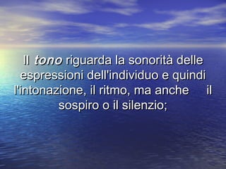 IlIl tonotono riguarda la sonorità delleriguarda la sonorità delle
espressioni dell'individuo e quindiespressioni dell'individuo e quindi
l'intonazione, il ritmo, ma anche ill'intonazione, il ritmo, ma anche il
sospiro o il silenzio;sospiro o il silenzio;
 