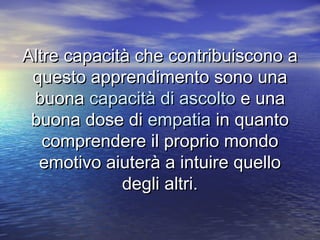 Altre capacità che contribuiscono aAltre capacità che contribuiscono a
questo apprendimento sono unaquesto apprendimento sono una
buonabuona capacità di ascoltocapacità di ascolto e unae una
buona dose dibuona dose di empatiaempatia in quantoin quanto
comprendere il proprio mondocomprendere il proprio mondo
emotivo aiuterà a intuire quelloemotivo aiuterà a intuire quello
degli altri.degli altri.
 