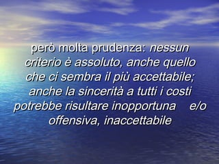 però molta prudenza:però molta prudenza: nessunnessun
criterio è assoluto, anche quellocriterio è assoluto, anche quello
che ci sembra il più accettabile;che ci sembra il più accettabile;
anche la sincerità a tutti i costianche la sincerità a tutti i costi
potrebbe risultare inopportuna e/opotrebbe risultare inopportuna e/o
offensiva, inaccettabileoffensiva, inaccettabile
 
