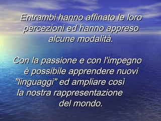 Entrambi hanno affinato le loroEntrambi hanno affinato le loro
percezioni ed hanno appresopercezioni ed hanno appreso
alcune modalità.alcune modalità.
Con la passione e con l'impegnoCon la passione e con l'impegno
è possibile apprendere nuoviè possibile apprendere nuovi
"linguaggi" ed ampliare così"linguaggi" ed ampliare così
la nostra rappresentazionela nostra rappresentazione
del mondo.del mondo.
 