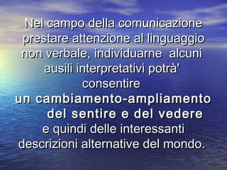Nel campo della comunicazioneNel campo della comunicazione
prestare attenzione al linguaggioprestare attenzione al linguaggio
non verbale, individuarne alcuninon verbale, individuarne alcuni
ausili interpretativi potrà'ausili interpretativi potrà'
consentireconsentire
un cambiamento-ampliamentoun cambiamento-ampliamento
del sentire e del vederedel sentire e del vedere
e quindi delle interessantie quindi delle interessanti
descrizioni alternative del mondo.descrizioni alternative del mondo.
 