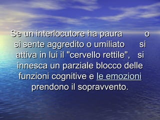 Se un interlocutore ha paura oSe un interlocutore ha paura o
si sente aggredito o umiliato sisi sente aggredito o umiliato si
attiva in lui il "cervello rettile", siattiva in lui il "cervello rettile", si
innesca un parziale blocco delleinnesca un parziale blocco delle
funzioni cognitive efunzioni cognitive e le emozionile emozioni
prendono il sopravvento.prendono il sopravvento.
 