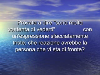 Provate a dire "sono moltoProvate a dire "sono molto
contenta di vederti" concontenta di vederti" con
un'espressione sfacciatamenteun'espressione sfacciatamente
triste: che reazione avrebbe latriste: che reazione avrebbe la
persona che vi sta di fronte?persona che vi sta di fronte?
 