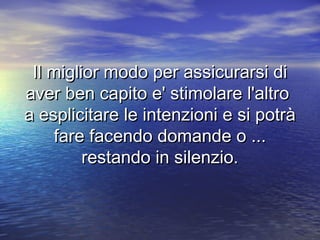 Il miglior modo per assicurarsi diIl miglior modo per assicurarsi di
aver ben capito e' stimolare l'altroaver ben capito e' stimolare l'altro
a esplicitare le intenzioni e si potràa esplicitare le intenzioni e si potrà
fare facendo domande o ...fare facendo domande o ...
restando in silenzio.restando in silenzio.
 
