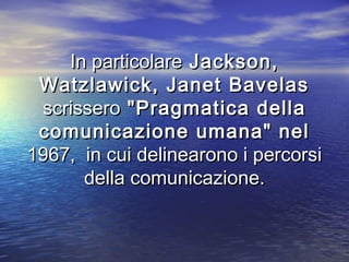 In particolareIn particolare Jackson,Jackson,
Watzlawick, Janet BavelasWatzlawick, Janet Bavelas
scrisseroscrissero "Pragmatica della"Pragmatica della
comunicazione umana" nelcomunicazione umana" nel
1967, in cui delinearono i percorsi1967, in cui delinearono i percorsi
della comunicazione.della comunicazione.
 