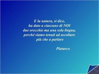 E la natura, si dice,
ha dato a ciascuno di NOI
due orecchie ma una sola lingua,
perché siamo tenuti ad ascoltare
più che a parlare
Plutarco
 