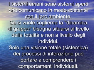 I sistemi umani sono sistemi apertiI sistemi umani sono sistemi aperti
che comunicano in modo costanteche comunicano in modo costante
con il loro ambiente.con il loro ambiente.
Se si vuole coglierne la "dinamicaSe si vuole coglierne la "dinamica
di gruppo" bisogna situarsi al livellodi gruppo" bisogna situarsi al livello
della totalità e non a livello deglidella totalità e non a livello degli
individui.individui.
Solo una visione totale (sistemica)Solo una visione totale (sistemica)
dei processi di interazione puòdei processi di interazione può
portare a comprendere iportare a comprendere i
comportamenti individuali.comportamenti individuali.
 