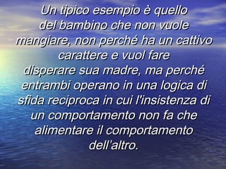 Un tipico esempio è quelloUn tipico esempio è quello
del bambino che non vuoledel bambino che non vuole
mangiare, nonmangiare, non perché ha un cattivoperché ha un cattivo
carattere e vuol farecarattere e vuol fare
disperare sua madre, ma perchédisperare sua madre, ma perché
entrambi operano in una logica dientrambi operano in una logica di
sfida reciproca in cui l'insistenza disfida reciproca in cui l'insistenza di
un comportamento non fa cheun comportamento non fa che
alimentare il comportamentoalimentare il comportamento
dell’altro.dell’altro.
 