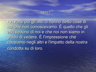 •• A volte poi gli altri ci hanno detto cose diA volte poi gli altri ci hanno detto cose di
noi che non conoscevamo. È quello che glinoi che non conoscevamo. È quello che gli
altri vedono di noi e che noi non siamo inaltri vedono di noi e che noi non siamo in
grado di vedere. È l'impressione chegrado di vedere. È l'impressione che
causiamo negli altri e l'impatto della nostracausiamo negli altri e l'impatto della nostra
condotta su di loro.condotta su di loro.
……..
 