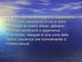 •• A volte, attraverso i sogni, il rilassamento,A volte, attraverso i sogni, il rilassamento,
o particolari esperienze in cui si sonoo particolari esperienze in cui si sono
abbassate le nostre difese, abbiamoabbassate le nostre difese, abbiamo
intravisto sentimenti o esperienzeintravisto sentimenti o esperienze
dimenticate, relegate in una zona delladimenticate, relegate in una zona della
nostra coscienza che normalmente cinostra coscienza che normalmente ci
rimane oscurarimane oscura
……..
 