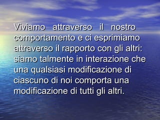 Viviamo attraverso il nostroViviamo attraverso il nostro
comportamento e ci esprimiamocomportamento e ci esprimiamo
attraverso il rapporto con gli altri:attraverso il rapporto con gli altri:
siamo talmente in interazione chesiamo talmente in interazione che
una qualsiasi modificazione diuna qualsiasi modificazione di
ciascuno di noi comporta unaciascuno di noi comporta una
modificazione di tutti gli altri.modificazione di tutti gli altri.
 