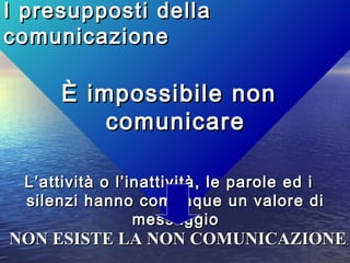 I presupposti dellaI presupposti della
comunicazionecomunicazione
È impossibile nonÈ impossibile non
comunicarecomunicare
L’attività o l’inattività, le parole ed iL’attività o l’inattività, le parole ed i
silenzi hanno comunque un valore disilenzi hanno comunque un valore di
messaggiomessaggio
NON ESISTE LA NON COMUNICAZIONENON ESISTE LA NON COMUNICAZIONE
 