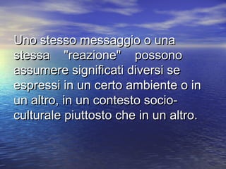 Uno stesso messaggio o unaUno stesso messaggio o una
stessa "reazione" possonostessa "reazione" possono
assumere significati diversi seassumere significati diversi se
espressi in un certo ambiente o inespressi in un certo ambiente o in
un altro, in un contesto socio­un altro, in un contesto socio­
culturale piuttosto che in un altro.culturale piuttosto che in un altro.
 