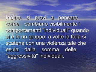 Inoltre, si provi a pensareInoltre, si provi a pensare
come cambiano visibilmente icome cambiano visibilmente i
comportamenti "individuali" quandocomportamenti "individuali" quando
si è in un gruppo: a volte la folla sisi è in un gruppo: a volte la folla si
scatena con una violenza tale chescatena con una violenza tale che
esula dalla somma delleesula dalla somma delle
"aggressività" individuali."aggressività" individuali.
 