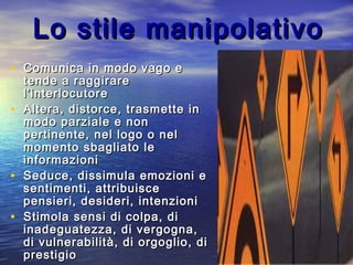 Lo stile manipolativoLo stile manipolativo
• Comunica in modo vago eComunica in modo vago e
tende a raggiraretende a raggirare
l’interlocutorel’interlocutore
• Altera, distorce, trasmette inAltera, distorce, trasmette in
modo parziale e nonmodo parziale e non
pertinente, nel logo o nelpertinente, nel logo o nel
momento sbagliato lemomento sbagliato le
informazioniinformazioni
• Seduce, dissimula emozioni eSeduce, dissimula emozioni e
sentimenti, attribuiscesentimenti, attribuisce
pensieri, desideri, intenzionipensieri, desideri, intenzioni
• Stimola sensi di colpa, diStimola sensi di colpa, di
inadeguatezza, di vergogna,inadeguatezza, di vergogna,
di vulnerabilità, di orgoglio, didi vulnerabilità, di orgoglio, di
prestigioprestigio
 