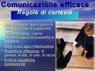 Comunicazione efficaceComunicazione efficace
• Non ti imporreNon ti imporre. Non ti porre in. Non ti porre in
una situazione di superioritàuna situazione di superiorità
• Offri alternativeOffri alternative. Lascia. Lascia
all’interlocutore la possibilità diall’interlocutore la possibilità di
sceglierescegliere
• Metti a suo agio l’interlocutoreMetti a suo agio l’interlocutore
• Rispetta le differenzeRispetta le differenze: di: di
genere, di età, di ceto, di razzagenere, di età, di ceto, di razza
• Evita le squalificheEvita le squalifiche
transazionalitransazionali
Regole di cortesia
 