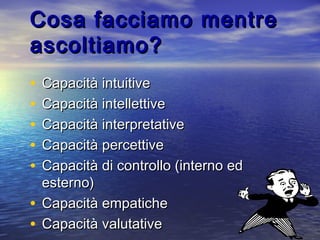 Cosa facciamo mentreCosa facciamo mentre
ascoltiamo?ascoltiamo?
• Capacità intuitiveCapacità intuitive
• Capacità intellettiveCapacità intellettive
• Capacità interpretativeCapacità interpretative
• Capacità percettiveCapacità percettive
• Capacità di controllo (interno edCapacità di controllo (interno ed
esterno)esterno)
• Capacità empaticheCapacità empatiche
• Capacità valutativeCapacità valutative
 