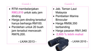  RTM membelanjakan
RM3,810 untuk satu jam
dinding
 Harga jam dinding tersebut
hanya berharga RM100.
 Perolehan untuk 20 buah
jam tersebut mencecah
RM76,200.
- LKAN 2013 -
 Jab. Taman Laut
Malaysia
 Pembelian Marine
Binocular
 Harga RM56,350
berbanding
 Harga pasaran RM1,940
 2,805 % lebih mahal
- LKAN 2010 -
Contoh 1 Contoh 2
 