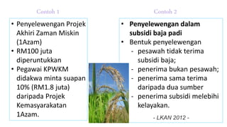 • Penyelewengan Projek
Akhiri Zaman Miskin
(1Azam)
• RM100 juta
diperuntukkan
• Pegawai KPWKM
didakwa minta suapan
10% (RM1.8 juta)
daripada Projek
Kemasyarakatan
1Azam.
• Penyelewengan dalam
subsidi baja padi
• Bentuk penyelewengan
- pesawah tidak terima
subsidi baja;
- penerima bukan pesawah;
- penerima sama terima
daripada dua sumber
- penerima subsidi melebihi
kelayakan.
- LKAN 2012 -
Contoh 1 Contoh 2
 