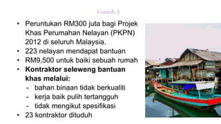 Contoh 3
• Peruntukan RM300 juta bagi Projek
Khas Perumahan Nelayan (PKPN)
2012 di seluruh Malaysia.
• 223 nelayan mendapat bantuan
• RM9,500 untuk baiki sebuah rumah
• Kontraktor seleweng bantuan
khas melalui:
- bahan binaan tidak berkualiti
- kerja baik pulih tertangguh
- tidak mengikut spesifikasi
• 23 kontraktor dituduh
 