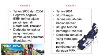 • Tahun 2003 dan 2004
• Pegawai pegawai
IKBN terima tajaan
penginapan di
Narathiwat, Thailand
• Daripada kontraktor
yang membuat
pembekalan peralatan
di pejabatnya
Contoh 1 Contoh 2
• Tahun 2004
• YDP Kangar
• Terima rasuah dan
hadiah keraian
• set golf Mizuno
• berharga RM2,500.
• Daripada kontaktor
yang mendapat
projek
pembangunan
daripada MPK
 