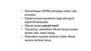 • Pemeriksaan SPRM terhadap sistem dan
prosedur
• Dapati proses perolehan bagi alat ganti
kapal dimanipulasi
• Dibuat secara pecah kecil.
• Tujuannya, perolehan dibuat tanpa proses
tender atau sebut harga.
• Pelantikan syarikat tertentu boleh dibuat
secara lantikan terus.
 