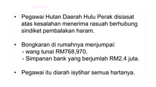• Pegawai Hutan Daerah Hulu Perak disiasat
atas kesalahan menerima rasuah berhubung
sindiket pembalakan haram.
• Bongkaran di rumahnya menjumpai:
- wang tunai RM768,970.
- Simpanan bank yang berjumlah RM2.4 juta.
• Pegawai itu diarah isytihar semua hartanya.
Contoh 1
 