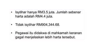 • Isytihar hanya RM3.5 juta. Jumlah sebenar
harta adalah RM4.4 juta.
• Tidak isytihar RM904,344.68.
• Pegawai itu didakwa di mahkamah keranan
gagal menjelaskan lebih harta tersebut.
 