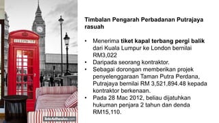Timbalan Pengarah Perbadanan Putrajaya
rasuah
• Menerima tiket kapal terbang pergi balik
dari Kuala Lumpur ke London bernilai
RM3,022
• Daripada seorang kontraktor.
• Sebagai dorongan memberikan projek
penyelenggaraan Taman Putra Perdana,
Putrajaya bernilai RM 3,521,894.48 kepada
kontraktor berkenaan.
• Pada 28 Mac 2012, beliau dijatuhkan
hukuman penjara 2 tahun dan denda
RM15,110.
 