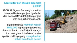 Kontraktor beri rasuah dipenjara
3 bulan
IPOH 19 Ogos - Seorang kontraktor
binaan dihukum penjara tiga bulan
dan denda RM15,000 (atau penjara
lima bulan) kerana rasuah.
Beliau didakwa memberi rasuah
RM3,000 kepada penguatkuasa
Pejabat Tanah dan Galian Ipoh agar
tidak mengambil tindakan ke atas
syarikat miliknya yang mengeluarkan
bahan batu tanpa permit.
 