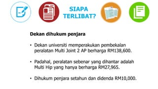 Dekan dihukum penjara
• Dekan universiti memperakukan pembekalan
peralatan Multi Joint 2 AP berharga RM138,600.
• Padahal, peralatan sebenar yang dihantar adalah
Multi Hip yang hanya berharga RM27,965.
• Dihukum penjara setahun dan didenda RM10,000.
SIAPA
TERLIBAT?
 