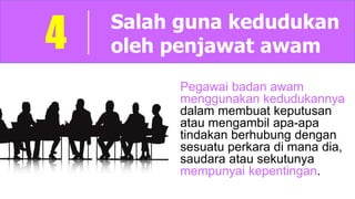 Salah guna kedudukan
oleh penjawat awam4
Pegawai badan awam
menggunakan kedudukannya
dalam membuat keputusan
atau mengambil apa-apa
tindakan berhubung dengan
sesuatu perkara di mana dia,
saudara atau sekutunya
mempunyai kepentingan.
 