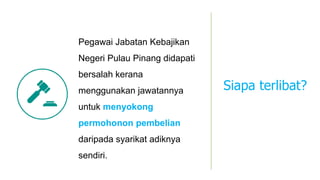 Pegawai Jabatan Kebajikan
Negeri Pulau Pinang didapati
bersalah kerana
menggunakan jawatannya
untuk menyokong
permohonon pembelian
daripada syarikat adiknya
sendiri.
Siapa terlibat?
 