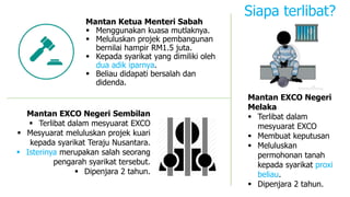 Mantan Ketua Menteri Sabah
 Menggunakan kuasa mutlaknya.
 Meluluskan projek pembangunan
bernilai hampir RM1.5 juta.
 Kepada syarikat yang dimiliki oleh
dua adik iparnya.
 Beliau didapati bersalah dan
didenda.
Mantan EXCO Negeri Sembilan
 Terlibat dalam mesyuarat EXCO
 Mesyuarat meluluskan projek kuari
kepada syarikat Teraju Nusantara.
 Isterinya merupakan salah seorang
pengarah syarikat tersebut.
 Dipenjara 2 tahun.
Mantan EXCO Negeri
Melaka
 Terlibat dalam
mesyuarat EXCO
 Membuat keputusan
 Meluluskan
permohonan tanah
kepada syarikat proxi
beliau.
 Dipenjara 2 tahun.
Siapa terlibat?
 