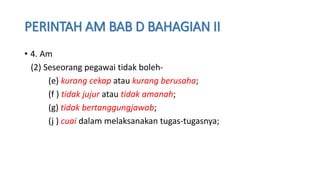 PERINTAH AM BAB D BAHAGIAN II
• 4. Am
(2) Seseorang pegawai tidak boleh-
(e) kurang cekap atau kurang berusaha;
(f ) tidak jujur atau tidak amanah;
(g) tidak bertanggungjawab;
(j ) cuai dalam melaksanakan tugas-tugasnya;
 