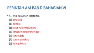 PERINTAH AM BAB D BAHAGIAN VI
• 4. Jenis hukuman tatatertib.
(a) amaran;
(b) denda;
(c) lucut hak emolumen;
(d) tangguh pergerakan gaji;
(e) turun gaji;
(f ) turun pangkat;
(g) buang kerja;
 