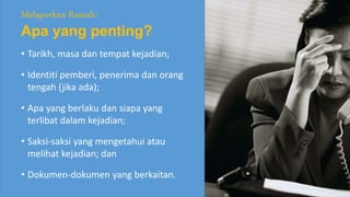 • Tarikh, masa dan tempat kejadian;
• Identiti pemberi, penerima dan orang
tengah (jika ada);
• Apa yang berlaku dan siapa yang
terlibat dalam kejadian;
• Saksi-saksi yang mengetahui atau
melihat kejadian; dan
• Dokumen-dokumen yang berkaitan.
Melaporkan Rasuah:
Apa yang penting?
 