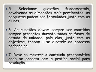  5. Selecionar questões fundamentais, 
envolvendo as dimensões mais pertinentes, as 
perguntas podem ser formuladas junto com os 
alunos. 
 6. As questões devem sempre ser mantidas 
sempre presentes durante todas as fases de 
estudo da unidade, pois elas, junto com os 
objetivos, tornam – se diretriz do processo 
pedagógico. 
 7. Deve-se mostrar o conteúdo programático 
onde se conecta com a pratica social para 
resolução. 
 