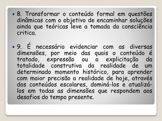  8. Transformar o conteúdo formal em questões 
dinâmicas com o objetivo de encaminhar soluções 
ainda que teóricas leve a tomada da consciência 
critica. 
 9. É necessário evidenciar com as diversas 
dimensões, por meio das quais o conteúdo é 
tratado, expressão ou a explicitação da 
totalidade construtiva da realidade de um 
determinado momento histórico, para aprender 
com maior precisão a realidade de hoje, através 
dos conteúdos escolares, dominá-los e atualizá-los 
em todas as dimensões que respondem aos 
desafios do tempo presente. 
 