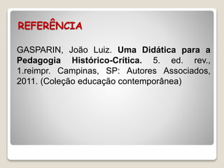 REFERÊNCIA 
GASPARIN, João Luiz. Uma Didática para a 
Pedagogia Histórico-Crítica. 5. ed. rev., 
1.reimpr. Campinas, SP: Autores Associados, 
2011. (Coleção educação contemporânea) 
