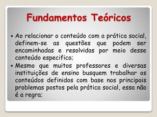Fundamentos Teóricos 
 Ao relacionar o conteúdo com a prática social, 
definem-se as questões que podem ser 
encaminhadas e resolvidas por meio desse 
conteúdo especifico; 
 Mesmo que muitos professores e diversas 
instituições de ensino busquem trabalhar os 
conteúdos definidos com base nos principais 
problemas postos pela prática social, essa não 
é a regra; 
 