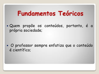 Fundamentos Teóricos 
 Quem propõe os conteúdos, portanto, é a 
própria sociedade; 
 O professor sempre enfatiza que o conteúdo 
é científico; 
 