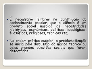  É necessário lembrar na construção do 
conhecimento escolar, que a ciência é um 
produto social nascida de necessidades 
históricas, econômicas, políticas, ideológicas, 
filosóficas, religiosas, técnicas etc; 
 Na ordem prática escolar, a problematização 
se inicia pela discussão do marco teórico ou 
pelas grandes questões sociais que foram 
detectadas. 
 