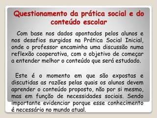 Questionamento da prática social e do 
conteúdo escolar 
Com base nos dados apontados pelos alunos e 
nos desafios surgidos na Prática Social Inicial, 
onde o professor encaminha uma discussão numa 
reflexão cooperativa, com o objetivo de começar 
a entender melhor o conteúdo que será estudado. 
Este é o momento em que são expostas e 
discutidas as razões pelas quais os alunos devem 
aprender o conteúdo proposto, não por si mesmo, 
mas em função de necessidades sociais. Sendo 
importante evidenciar porque esse conhecimento 
é necessário no mundo atual. 
 