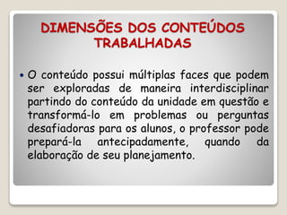DIMENSÕES DOS CONTEÚDOS 
TRABALHADAS 
 O conteúdo possui múltiplas faces que podem 
ser exploradas de maneira interdisciplinar 
partindo do conteúdo da unidade em questão e 
transformá-lo em problemas ou perguntas 
desafiadoras para os alunos, o professor pode 
prepará-la antecipadamente, quando da 
elaboração de seu planejamento. 
 